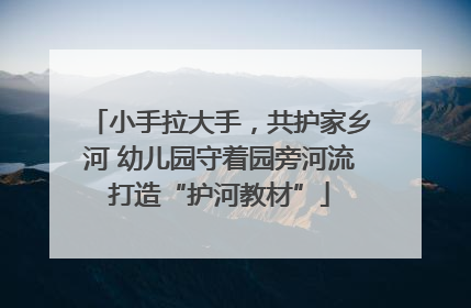 小手拉大手，共护家乡河 幼儿园守着园旁河流打造“护河教材”