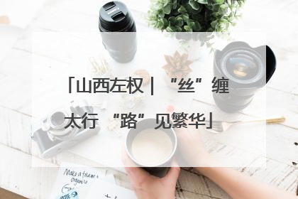 山西左权｜“丝”缠太行 “路”见繁华