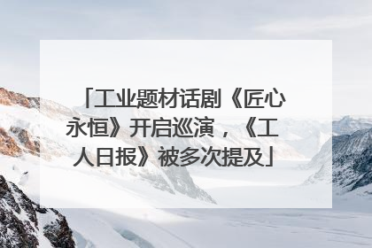 工业题材话剧《匠心永恒》开启巡演，《工人日报》被多次提及