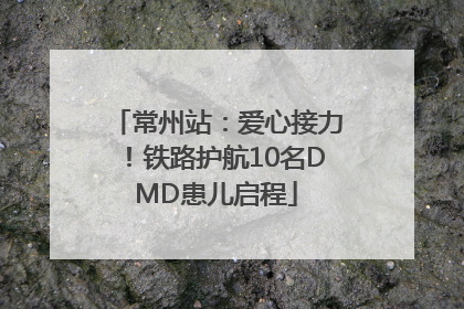 常州站：爱心接力！铁路护航10名DMD患儿启程