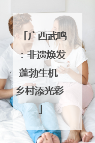 广西武鸣：非遗焕发蓬勃生机 乡村添光彩