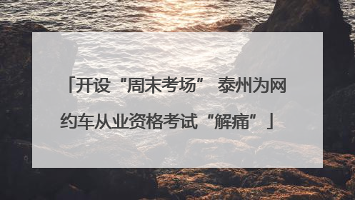 开设“周末考场” 泰州为网约车从业资格考试“解痛”