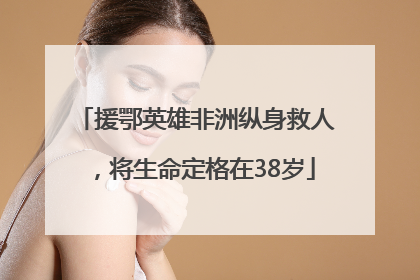 援鄂英雄非洲纵身救人，将生命定格在38岁