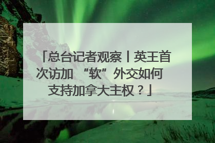 总台记者观察丨英王首次访加 “软”外交如何支持加拿大主权？