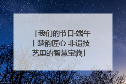 我们的节日·端午丨楚韵匠心 非遗技艺里的智慧宝藏
