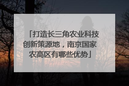 打造长三角农业科技创新策源地，南京国家农高区有哪些优势