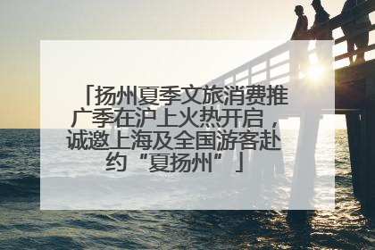 扬州夏季文旅消费推广季在沪上火热开启，诚邀上海及全国游客赴约“夏扬州”