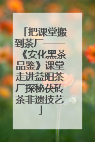 把课堂搬到茶厂——《安化黑茶品鉴》课堂走进益阳茶厂探秘茯砖茶非遗技艺
