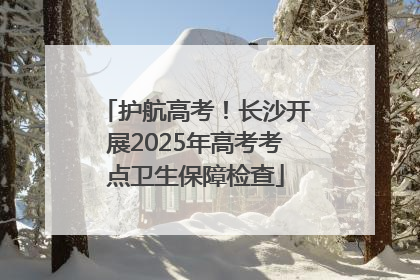 护航高考！长沙开展2025年高考考点卫生保障检查
