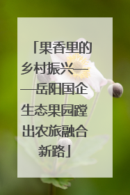 果香里的乡村振兴——岳阳国企生态果园蹚出农旅融合新路