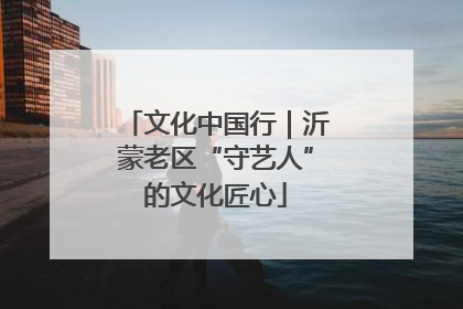文化中国行｜沂蒙老区“守艺人”的文化匠心