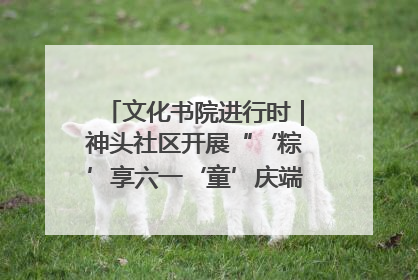 文化书院进行时｜神头社区开展“‘粽’享六一‘童’庆端午”主题系列活动