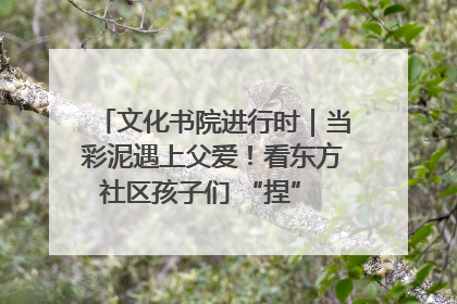 文化书院进行时｜当彩泥遇上父爱！看东方社区孩子们 “捏” 出心目中的爸爸