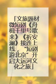 文旅题材微短剧《舟楫千里号歌来》《祈安澜》接连上线，“短剧游北京”开启大运河文化之旅