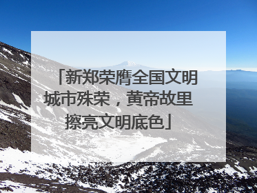 新郑荣膺全国文明城市殊荣，黄帝故里擦亮文明底色