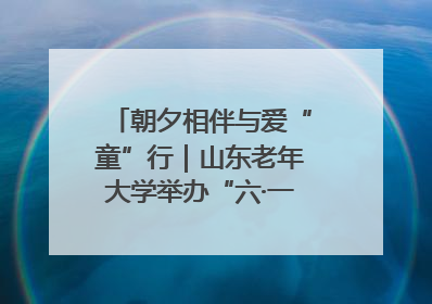 朝夕相伴与爱“童”行｜山东老年大学举办“六·一”系列关爱活动