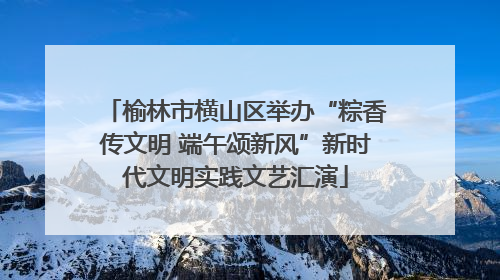 榆林市横山区举办“粽香传文明 端午颂新风”新时代文明实践文艺汇演