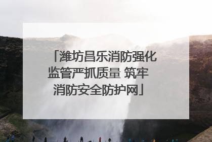 潍坊昌乐消防强化监管严抓质量 筑牢消防安全防护网