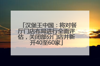 汉堡王中国：将对餐厅门店布局进行全面评估，关闭部分门店并新开40至60家