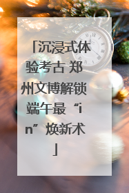 沉浸式体验考古 郑州文博解锁端午最“in”焕新术