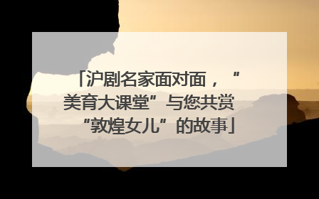沪剧名家面对面，“美育大课堂”与您共赏“敦煌女儿”的故事