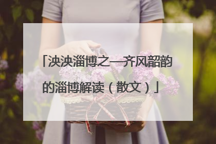 泱泱淄博之—齐风韶韵的淄博解读（散文）