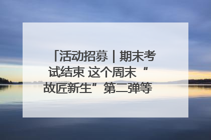 活动招募｜期末考试结束 这个周末“故匠新生”第二弹等着同学们来体验！