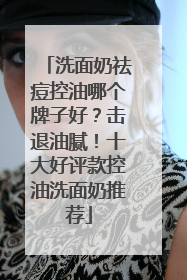 洗面奶祛痘控油哪个牌子好？击退油腻！十大好评款控油洗面奶推荐