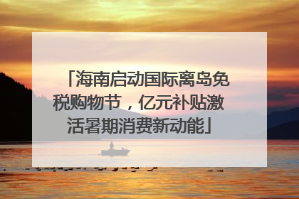 海南启动国际离岛免税购物节，亿元补贴激活暑期消费新动能