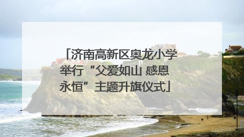 济南高新区奥龙小学举行“父爱如山 感恩永恒”主题升旗仪式