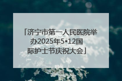 济宁市第一人民医院举办2025年5•12国际护士节庆祝大会
