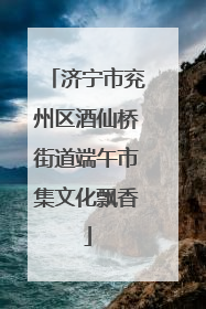 济宁市兖州区酒仙桥街道端午市集文化飘香