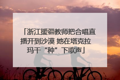 浙江援疆教师把合唱直播开到沙漠 她在塔克拉玛干“种”下歌声