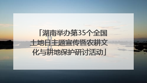 湖南举办第35个全国土地日主题宣传暨农耕文化与耕地保护研讨活动