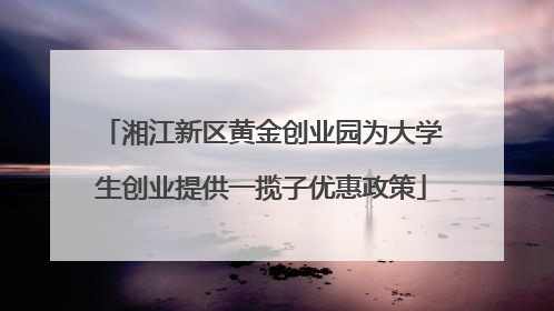 湘江新区黄金创业园为大学生创业提供一揽子优惠政策