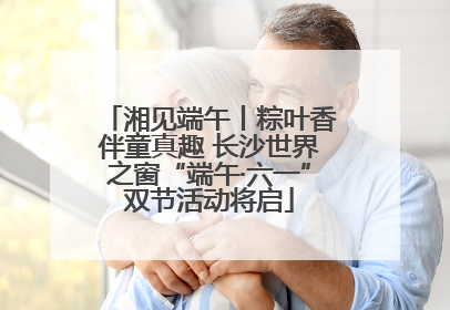 湘见端午丨粽叶香伴童真趣 长沙世界之窗“端午·六一”双节活动将启