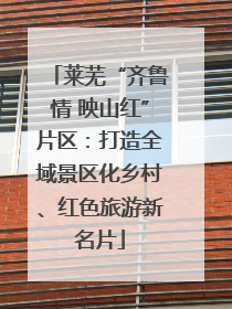 莱芜“齐鲁情 映山红”片区:打造全域景区化乡村、红色旅游新名片