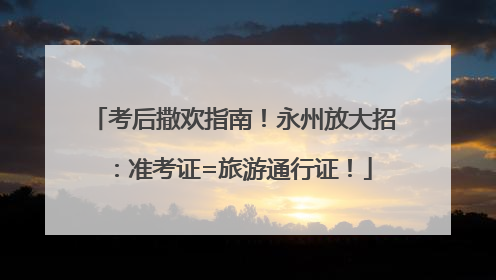 考后撒欢指南！永州放大招：准考证=旅游通行证！
