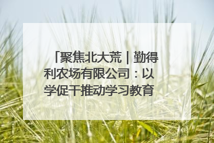 聚焦北大荒｜勤得利农场有限公司：以学促干推动学习教育“升温提速”