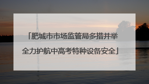 肥城市市场监管局多措并举 全力护航中高考特种设备安全