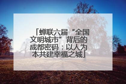 蝉联六届“全国文明城市”背后的成都密码：以人为本共建幸福之城