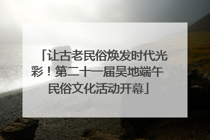 让古老民俗焕发时代光彩！第二十一届吴地端午民俗文化活动开幕