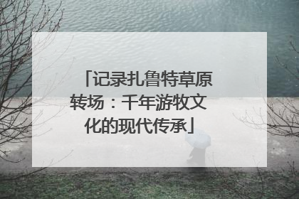 记录扎鲁特草原转场：千年游牧文化的现代传承