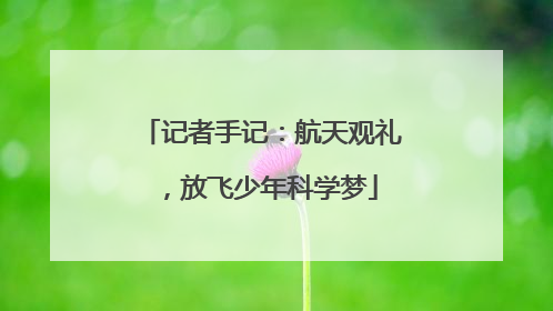 记者手记：航天观礼，放飞少年科学梦