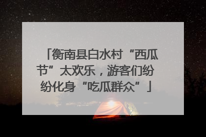 衡南县白水村“西瓜节”太欢乐，游客们纷纷化身“吃瓜群众”