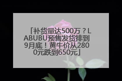 补货量达500万？LABUBU预售发货排到9月底！黄牛价从2800元跌到650元