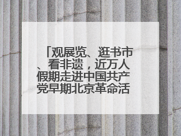 观展览、逛书市、看非遗，近万人假期走进中国共产党早期北京革命活动纪念馆解锁参观新体验
