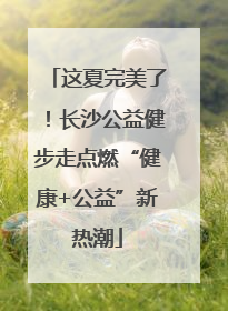 这夏完美了！长沙公益健步走点燃“健康+公益”新热潮