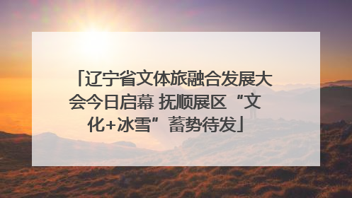 辽宁省文体旅融合发展大会今日启幕 抚顺展区“文化+冰雪”蓄势待发