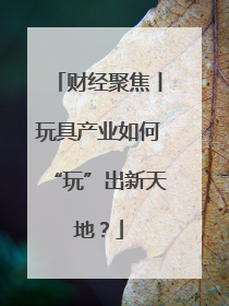 财经聚焦丨玩具产业如何“玩”出新天地？
